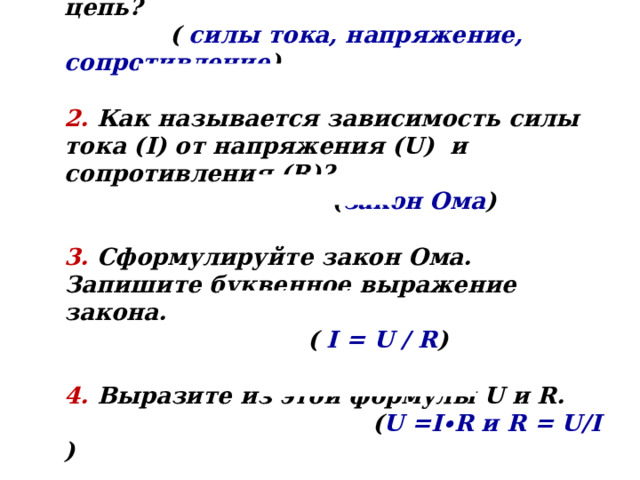 1. Какие величины характеризуют эл. цепь?   ( силы тока, напряжение, сопротивление )  2. Как называется зависимость силы тока (I) от напряжения (U) и сопротивления (R)?   ( закон Ома )  3. Сформулируйте закон Ома. Запишите буквенное выражение закона.  ( I = U / R )  4. Выразите из этой формулы U и R.  ( U =I ∙ R и R = U/I ) 
