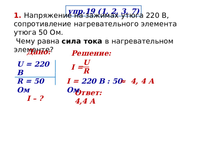 упр.19 (1, 2, 3, 7) 1. Напряжение на зажимах утюга 220 В, сопротивление нагревательного элемента утюга 50 Ом.  Чему равна сила тока в нагревательном элементе? Дано: Решение: U R  U = 220 В R = 50 Ом  I – ? Ι = Ι = 220 В : 50 Ом ≈  4, 4 А Ответ:   4,4 А 