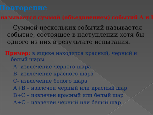 Повторение Что называется суммой (объединением) событий А и В? Суммой нескольких событий называется событие, состоящее в наступлении хотя бы одного из них в результате испытания. Пример: в ящике находится красный, черный и белый шары.  А- извлечение черного шара  В- извлечение красного шара  С- извлечение белого шара  А+В – извлечен черный или красный шар  В+С – извлечен красный или белый шар  А+С – извлечен черный или белый шар 