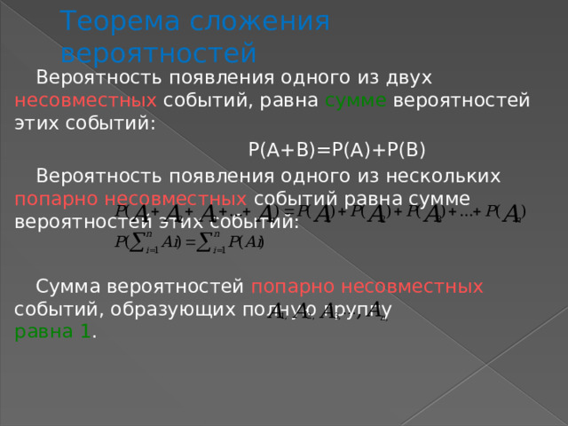 Теорема сложения вероятностей Вероятность появления одного из двух несовместных событий, равна сумме вероятностей этих событий:  Р(А+В)=Р(А)+Р(В) Вероятность появления одного из нескольких попарно несовместных событий равна сумме вероятностей этих событий: Сумма вероятностей попарно несовместных событий, образующих полную группу равна  1 . 