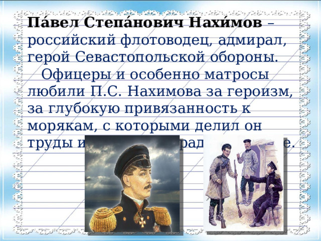 Па́вел Степа́нович Нахи́мов – российский флотоводец, адмирал, герой Севастопольской обороны.  Офицеры и особенно матросы любили П.С. Нахимова за героизм, за глубокую привязанность к морякам, с которыми делил он труды и опасности, радости и горе. 