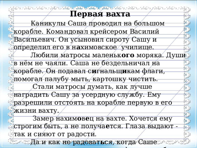 Первая вахта  Каникулы Саша проводил на большом корабле. Командовал крейсером Василий Васильевич. Он усыновил сироту Сашу и определил его в н а химовское  училище.  Любили матросы маленьк ого моряка. Души в нём не чаяли. Саша не бездельничал на корабле. Он подавал с и гнальщ и кам флаги, помогал палубу мыть, картошку чистить.  Стали матросы думать, как лучше наградить Сашу за усердную службу. Ему разрешили отстоять на корабле первую в его жизни вахту.  Замер нахим о в е ц на вахте. Хочется ему строгим быть, а не получа е тся. Глаза выдают - так и сияют от радости.  Да и как не радоват ь ся, когда Саше доверено важное дело - охрана флага корабля. Такое счастье не каждому выпадает!  Е. Пермяк 