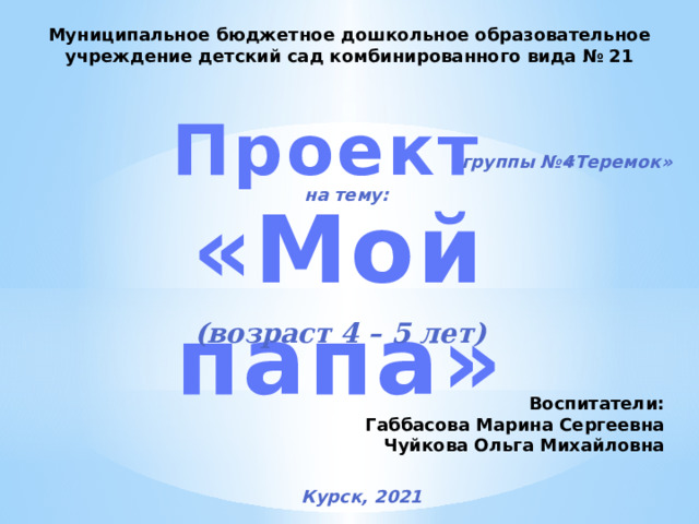 Муниципальное бюджетное дошкольное образовательное учреждение детский сад комбинированного вида № 21 Проект  «Мой папа» группы №4 «Теремок» на тему: (возраст 4 – 5 лет) Воспитатели: Габбасова Марина Сергеевна Чуйкова Ольга Михайловна Курск, 2021 