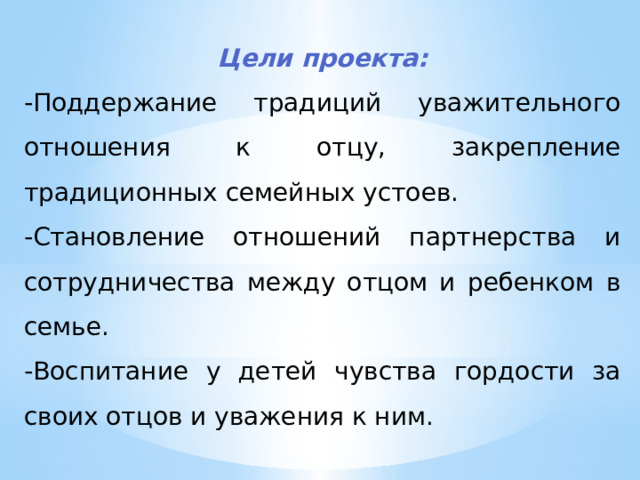 Цели проекта: -Поддержание традиций уважительного отношения к отцу, закрепление традиционных семейных устоев. -Становление отношений партнерства и сотрудничества между отцом и ребенком в семье. -Воспитание у детей чувства гордости за своих отцов и уважения к ним.  