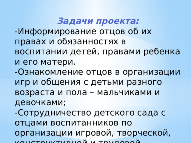 Задачи  проекта: -Информирование отцов об их правах и обязанностях в воспитании детей, правами ребенка и его матери. -Ознакомление отцов в организации игр и общения с детьми разного возраста и пола – мальчиками и девочками; -Сотрудничество детского сада с отцами воспитанников по организации игровой, творческой, конструктивной и трудовой деятельности детей в детском саду. 