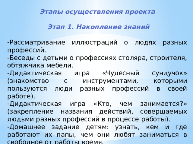  Этапы осуществления проекта    Этап 1. Накопление знаний  -Рассматривание иллюстраций о людях разных профессий. -Беседы с детьми о профессиях столяра, строителя, обтяжчика мебели. -Дидактическая игра «Чудесный сундучок» (знакомство с инструментами, которыми пользуются люди разных профессий в своей работе). -Дидактическая игра «Кто, чем занимается?» (закрепление названия действий, совершаемых людьми разных профессий в процессе работы). -Домашнее задание детям: узнать, кем и где работают их папы, чем они любят заниматься в свободное от работы время. 