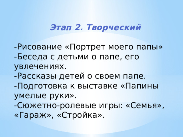 Этап 2. Творческий  -Рисование «Портрет моего папы» -Беседа с детьми о папе, его увлечениях. -Рассказы детей о своем папе. -Подготовка к выставке «Папины умелые руки». -Сюжетно-ролевые игры: «Семья», «Гараж», «Стройка». 