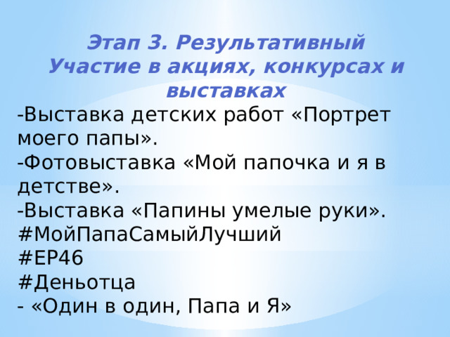 Этап 3. Результативный Участие в акциях, конкурсах и выставках -Выставка детских работ «Портрет моего папы». -Фотовыставка «Мой папочка и я в детстве». -Выставка «Папины умелые руки». #МойПапаСамыйЛучший #ЕР46 #Деньотца - «Один в один, Папа и Я» 