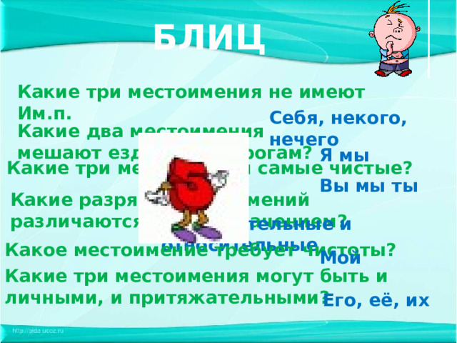 БЛИЦ Какие три местоимения не имеют Им.п. Себя, некого, нечего Какие два местоимения мешают ездить по дорогам? Я мы Какие три местоимения самые чистые? Вы мы ты Какие разряды местоимений различаются только значением? Вопросительные и относительные Какое местоимение требует чистоты? Мой Какие три местоимения могут быть и личными, и притяжательными? Его, её, их 