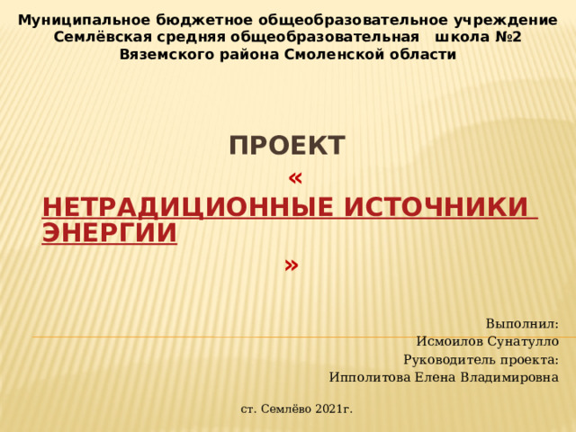 Муниципальное бюджетное общеобразовательное учреждение Семлёвская средняя общеобразовательная школа №2 Вяземского района Смоленской области Проект   « Нетрадиционные источники энергии »      Выполнил: Исмоилов Сунатулло Руководитель проекта: Ипполитова Елена Владимировна ст. Семлёво 2021г. 
