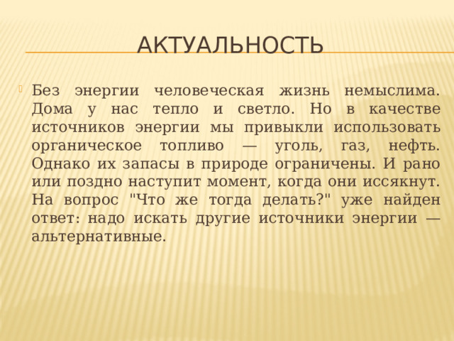Актуальность Без энергии человеческая жизнь немыслима. Дома у нас тепло и светло. Но в качестве источников энергии мы привыкли использовать органическое топливо — уголь, газ, нефть. Однако их запасы в природе ограничены. И рано или поздно наступит момент, когда они иссякнут. На вопрос 