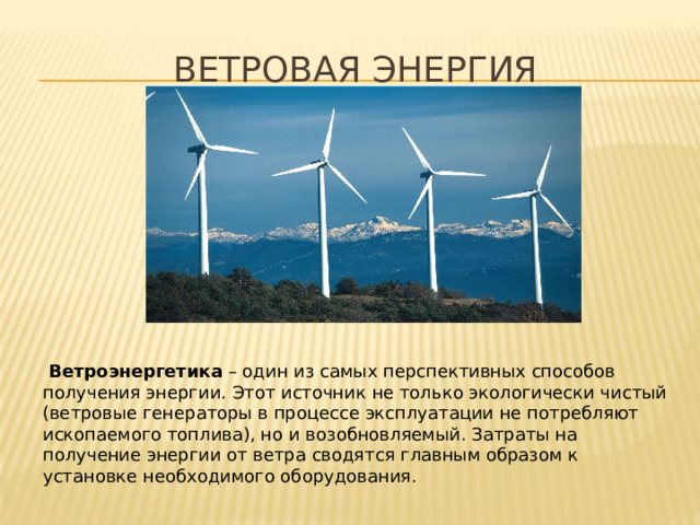 Ветровая энергия  Ветроэнергетика  – один из самых перспективных способов получения энергии. Этот источник не только экологически чистый (ветровые генераторы в процессе эксплуатации не потребляют ископаемого топлива), но и возобновляемый. Затраты на получение энергии от ветра сводятся главным образом к установке необходимого оборудования. 