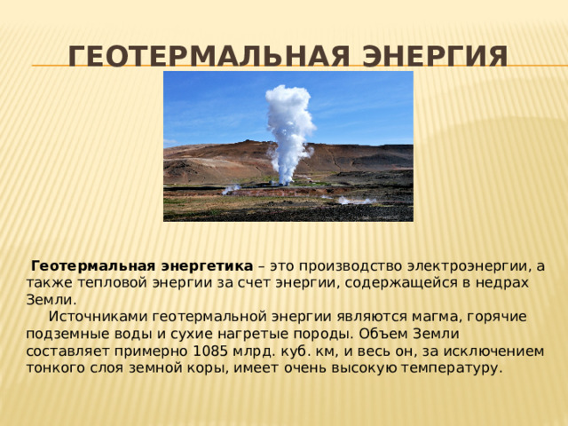 ГЕОТЕРМАЛЬНАЯ ЭНЕРГИЯ  Геотермальная энергетика  – это производство электроэнергии, а также тепловой энергии за счет энергии, содержащейся в недрах Земли.  Источниками геотермальной энергии являются магма, горячие подземные воды и сухие нагретые породы. Объем Земли составляет примерно 1085 млрд. куб. км, и весь он, за исключением тонкого слоя земной коры, имеет очень высокую температуру. 