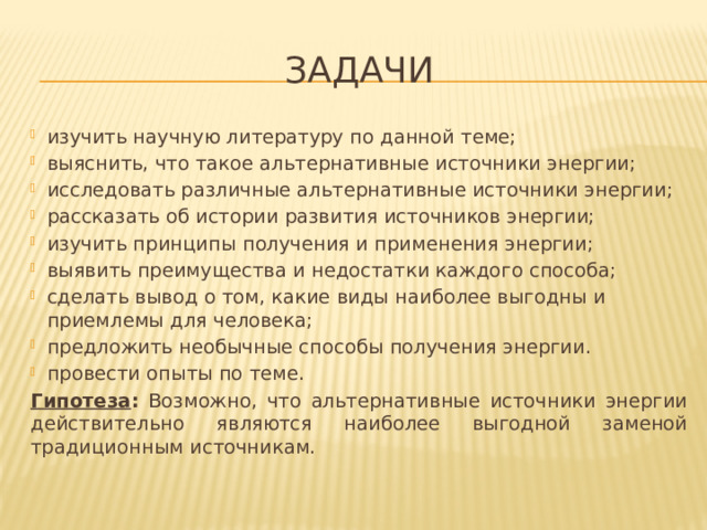 Задачи изучить научную литературу по данной теме; выяснить, что такое альтернативные источники энергии; исследовать различные альтернативные источники энергии; рассказать об истории развития источников энергии; изучить принципы получения и применения энергии; выявить преимущества и недостатки каждого способа; сделать вывод о том, какие виды наиболее выгодны и приемлемы для человека; предложить необычные способы получения энергии. провести опыты по теме. Гипотеза : Возможно, что альтернативные источники энергии действительно являются наиболее выгодной заменой традиционным источникам. 