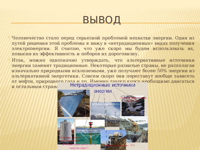 вывод Человечество стало перед серьезной проблемой нехватки энергии. Один из путей решения этой проблемы я вижу в «нетрадиционных» видах получения электроэнергии. Я считаю, что уже скоро мы будем использовать их, повысив их эффективность и поборов их дороговизну. Итак, можно однозначно утверждать, что альтернативные источники энергии заменят традиционные. Некоторые развитые страны, не располагая изначально природными ископаемыми, уже получают более 50% энергии из альтернативной энергетики. Совсем скоро они перестанут вообще зависеть от нефти, природного газа и др. Именно такого курса необходимо двигаться и остальным странам, в том числе и России. 
