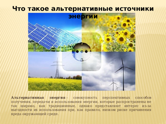 Что такое альтернативные источники энергии  Альтернативная энергия  - совокупность перспективных способов получения, передачи и использования энергии, которые распространены не так широко, как традиционные, однако представляют интерес из-за выгодности их использования при, как правило, низком риске причинения вреда окружающей среде. 