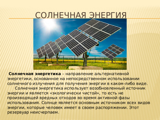 Солнечная Энергия  Солнечная энергетика  – направление альтернативной энергетики, основанное на непосредственном использовании солнечного излучения для получения энергии в каком-либо виде.  Солнечная энергетика использует возобновленный источник энергии и является «экологически чистой», то есть не производящей вредных отходов во время активной фазы использования. Солнце является основным источником всех видов энергии, которые человек имеет в своем распоряжении. Этот резервуар неисчерпаем. 