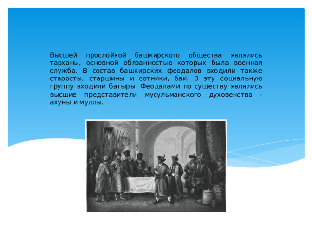 Высшей прослойкой башкирского общества являлись тарханы, основной обязанностью которых была военная служба. В состав башкирских феодалов входили также старосты, старшины и сотники, баи. В эту социальную группу входили батыры. Феодалами по существу являлись высшие представители мусульманского духовенства - ахуны и муллы. 