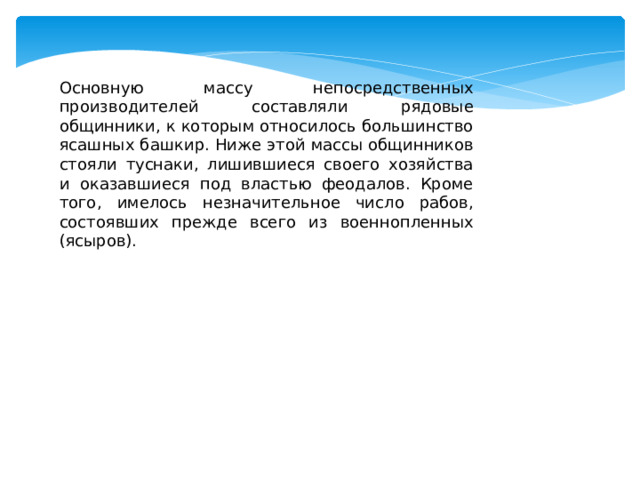 Основную массу непосредственных производителей составляли рядовые общинники, к которым относилось большинство ясашных башкир. Ниже этой массы общинников стояли туснаки, лишившиеся своего хозяйства и оказавшиеся под властью феодалов. Кроме того, имелось незначительное число рабов, состоявших прежде всего из военнопленных (ясыров). 