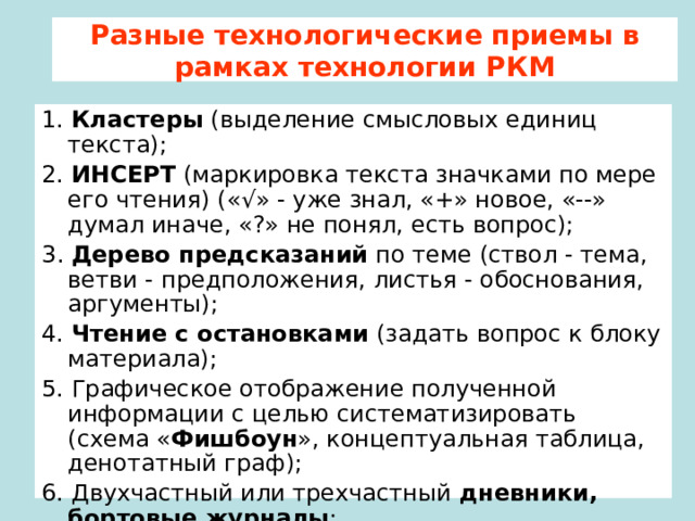 Разные технологические приемы в рамках технологии РКМ 1. Кластеры (выделение смысловых единиц текста); 2. ИНСЕРТ (маркировка текста значками по мере его чтения) (« √» - уже знал, «+» новое, «--» думал иначе, «?» не понял, есть вопрос); 3 . Дерево предсказаний по теме (ствол - тема, ветви - предположения, листья - обоснования, аргументы); 4. Чтение с остановками (задать вопрос к блоку материала); 5. Графическое отображение полученной информации с целью систематизировать (схема « Фишбоун », концептуальная таблица, денотатный граф); 6. Двухчастный или трехчастный дневники, бортовые журналы ; 7. Синквейн  (1 сущ + 2 прил + 3 гл + крылатая фраза + см. слово) 