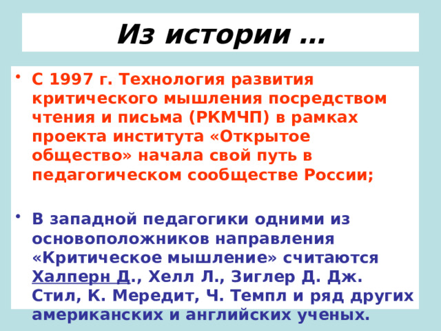 Из истории … С 1997 г. Технология развития критического мышления посредством чтения и письма (РКМЧП) в рамках проекта института «Открытое общество» начала свой путь в педагогическом сообществе России;  В западной педагогики одними из основоположников направления «Критическое мышление» считаются Халперн Д ., Хелл Л., Зиглер Д. Дж. Стил, К. Мередит, Ч. Темпл и ряд других американских и английских ученых. 