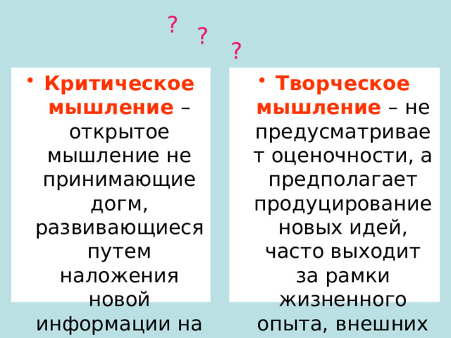 ? ? ? Критическое мышление – открытое мышление не принимающие догм, развивающиеся путем наложения новой информации на жизненный личный опыт. Творческое мышление – не предусматривает оценочности, а предполагает продуцирование новых идей, часто выходит за рамки жизненного опыта, внешних норм и правил. 