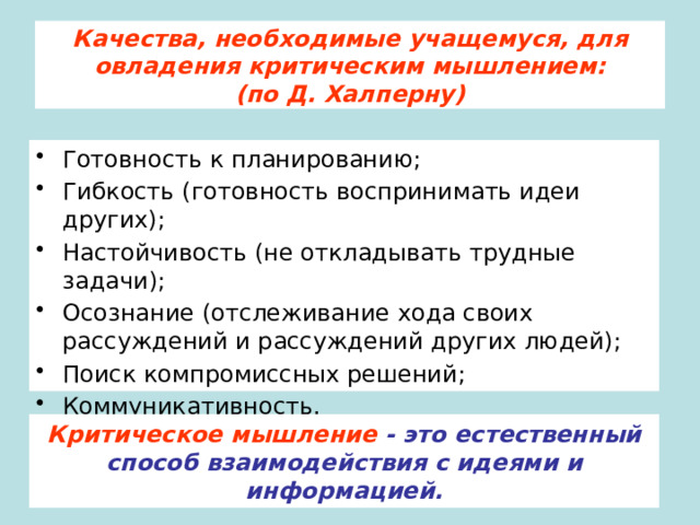 Качества, необходимые учащемуся, для овладения критическим мышлением:  (по Д. Халперну) Готовность к планированию; Гибкость (готовность воспринимать идеи других); Настойчивость (не откладывать трудные задачи); Осознание (отслеживание хода своих рассуждений и рассуждений других людей); Поиск компромиссных решений; Коммуникативность. Критическое мышление - это естественный способ взаимодействия с идеями и информацией. 