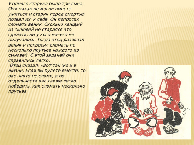 У одного старика было три сына. Они никак не могли вместе ужиться и старик перед смертью позвал их к себе. Он попросил сломать веник. Сколько каждый из сыновей не старался это сделать, ни у кого ничего не получалось. Тогда отец развязал веник и попросил сломать по несколько прутьев каждого из сыновей. С этой задачей они справились легко.  Отец сказал: «Вот так же и в жизни. Если вы будете вместе, то вас никто не сломи, а по отдельности вас также легко победить, как сломать несколько прутьев. 