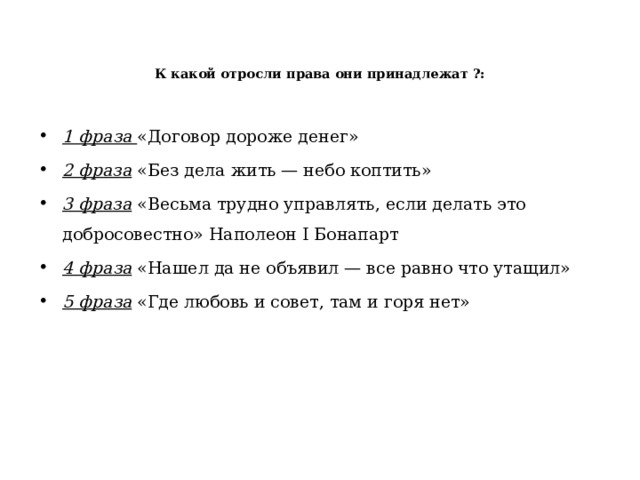   К какой отросли права они принадлежат ?:   1 фраза «Договор дороже денег» 2 фраза «Без дела жить — небо коптить» 3 фраза «Весьма трудно управлять, если делать это добросовестно» Наполеон I Бонапарт 4 фраза «Нашел да не объявил — все равно что утащил» 5 фраза «Где любовь и совет, там и горя нет» 