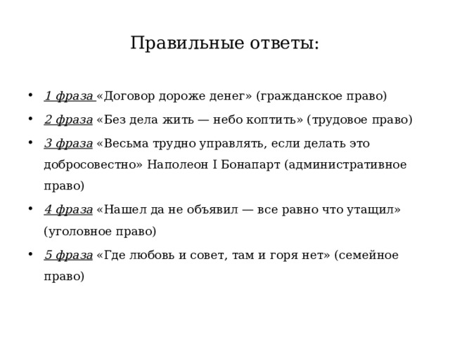 Правильные ответы: 1 фраза «Договор дороже денег» (гражданское право) 2 фраза «Без дела жить — небо коптить» (трудовое право) 3 фраза «Весьма трудно управлять, если делать это добросовестно» Наполеон I Бонапарт (административное право) 4 фраза «Нашел да не объявил — все равно что утащил» (уголовное право) 5 фраза «Где любовь и совет, там и горя нет» (семейное право) 