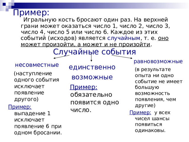 Пример:  Игральную кость бросают один раз. На верхней грани может оказаться число 1, число 2, число 3, число 4, число 5 или число 6. Каждое из этих событий (исходов) является случайным , т. е. оно может произойти, а может и не произойти . Случайные события равновозможные  (в результате опыта ни одно событие не имеет большую возможность появления, чем другие) Пример: у всех чисел шансы появиться одинаковы. несовместные  (наступление одного события исключает появление другого) Пример: выпадение 1 исключает появление 6 при одном бросании. единственно возможные  Пример: обязательно появится одно число. 