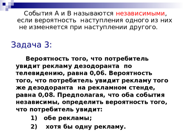  События А и В называются независимыми , если вероятность  наступления одного из них не изменяется при наступлении другого. Задача 3:  Вероятность того, что потребитель увидит рекламу дезодоранта по телевидению, равна 0,06. Вероятность того, что потребитель увидит рекламу того же дезодоранта на рекламном стенде, равна 0,08. Предполагая, что оба события независимы, определить вероятность того, что потребитель увидит:  1) обе рекламы;  2) хотя бы одну рекламу. 