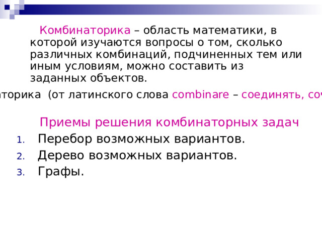 Комбинаторика – область математики, в которой изучаются вопросы о том, сколько различных комбинаций, подчиненных тем или иным условиям, можно составить из заданных объектов. Комбинаторика (от латинского слова combinare – соединять, сочетать ).  Приемы решения комбинаторных задач Перебор возможных вариантов. Дерево возможных вариантов. Графы. 
