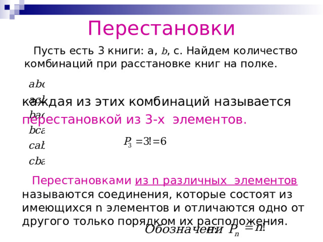 Перестановки  Пусть есть 3 книги: a, b , c . Найдем количество комбинаций при расстановке книг на полке. каждая из этих комбинаций называется перестановкой из 3-х элементов.   Перестановками из n различных элементов называются соединения, которые состоят из имеющихся n элементов и отличаются одно от другого только порядком их расположения. 