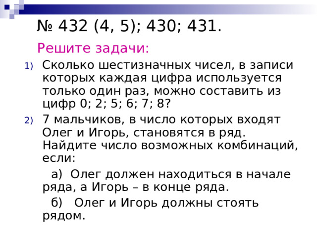 № 432 (4, 5); 430; 431.  Решите задачи: Сколько шестизначных чисел, в записи которых каждая цифра используется только один раз, можно составить из цифр 0; 2; 5; 6; 7; 8? 7 мальчиков, в число которых входят Олег и Игорь, становятся в ряд. Найдите число возможных комбинаций, если:  а) Олег должен находиться в начале ряда, а Игорь – в конце ряда.  б) Олег и Игорь должны стоять рядом. 