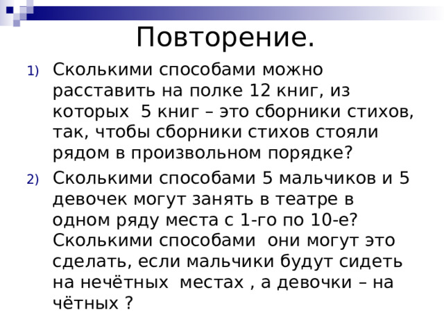 Повторение. Сколькими способами можно расставить на полке 12 книг, из которых 5 книг – это сборники стихов, так, чтобы сборники стихов стояли рядом в произвольном порядке? Сколькими способами 5 мальчиков и 5 девочек могут занять в театре в одном ряду места с 1-го по 10-е? Сколькими способами они могут это сделать, если мальчики будут сидеть на нечётных местах , а девочки – на чётных ? 