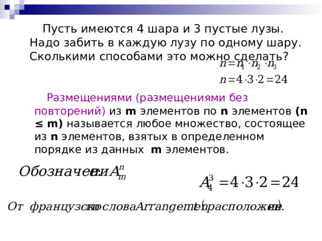  Пусть имеются 4 шара и 3 пустые лузы. Надо забить в каждую лузу по одному шару. Сколькими способами это можно сделать?  Размещениями (размещениями без повторений) из m  элементов по n элементов ( n ≤ m)  называется любое множество, состоящее из n  элементов, взятых в определенном порядке из данных m элементов. 