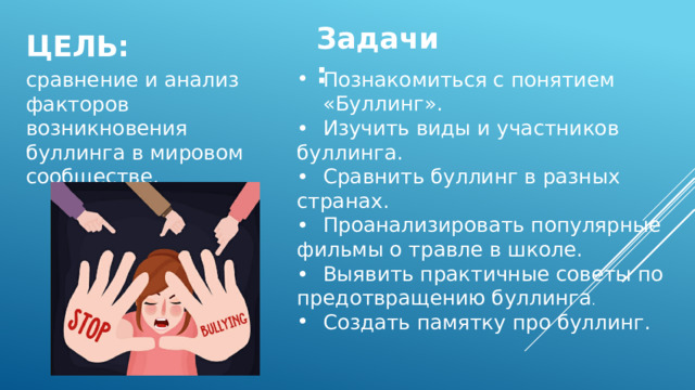 Цель: Задачи: Познакомиться с понятием «Буллинг». сравнение и анализ факторов возникновения буллинга в мировом сообществе. •  Изучить виды и участников буллинга. •  Сравнить буллинг в разных странах. •  Проанализировать популярные фильмы о травле в школе. •  Выявить практичные советы по предотвращению буллинга . Создать памятку про буллинг. 