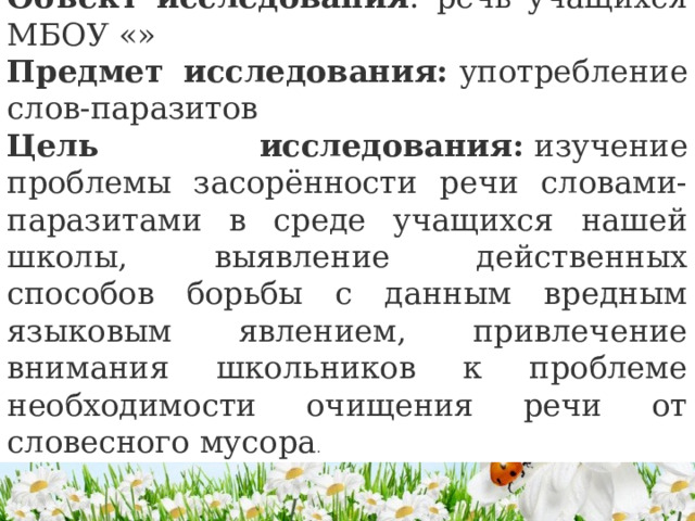 Объект исследования : речь учащихся МБОУ «» Предмет исследования:  употребление слов-паразитов Цель исследования:  изучение проблемы засорённости речи словами-паразитами в среде учащихся нашей школы, выявление действенных способов борьбы с данным вредным языковым явлением, привлечение внимания школьников к проблеме необходимости очищения речи от словесного мусора . 