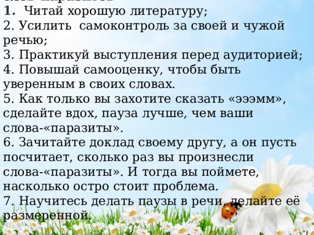 Рекомендации «Способы избавления от слов-паразитов» 1. Читай хорошую литературу; 2. Усилить самоконтроль за своей и чужой речью; 3. Практикуй выступления перед аудиторией; 4. Повышай самооценку, чтобы быть уверенным в своих словах. 5. Как только вы захотите сказать «эээмм», сделайте вдох, пауза лучше, чем ваши слова-«паразиты». 6. Зачитайте доклад своему другу, а он пусть посчитает, сколько раз вы произнесли слова-«паразиты». И тогда вы поймете, насколько остро стоит проблема. 7. Научитесь делать паузы в речи, делайте её размеренной. 