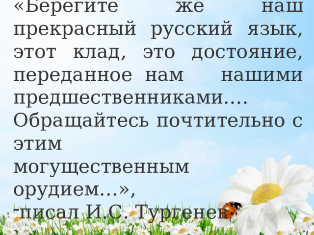 «Берегите же наш прекрасный русский язык, этот клад, это достояние, переданное нам нашими предшественниками.… Обращайтесь почтительно с этим могущественным орудием…», писал И.С. Тургенев 