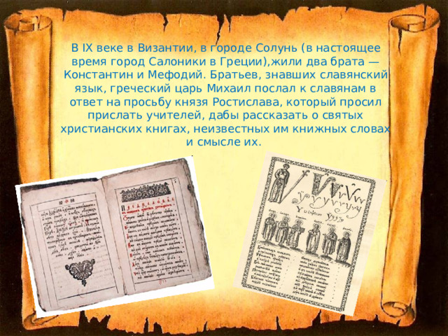   В IX веке в Византии, в городе Солунь (в настоящее время город Салоники в Греции),жили два брата — Константин и Мефодий. Братьев, знавших славянский язык, греческий царь Михаил послал к славянам в ответ на просьбу князя Ростислава, который просил прислать учителей, дабы рассказать о святых христианских книгах, неизвестных им книжных словах и смысле их.   