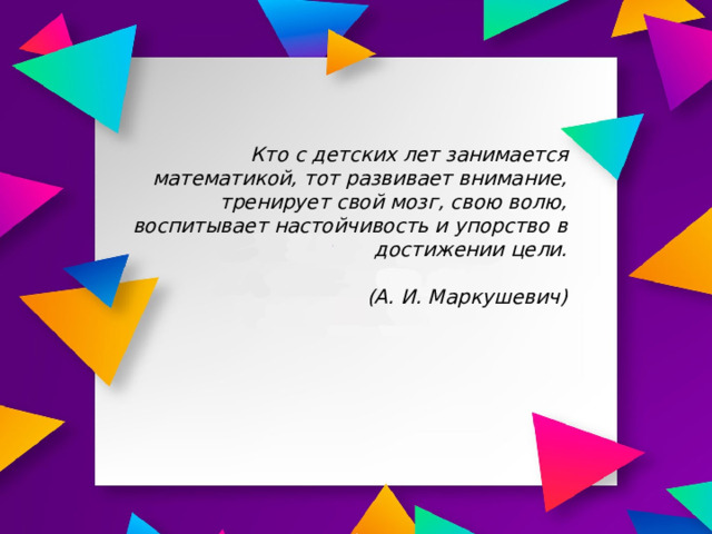 Кто с детских лет занимается математикой, тот развивает внимание, тренирует свой мозг, свою волю, воспитывает настойчивость и упорство в достижении цели.   (А. И. Маркушевич)  