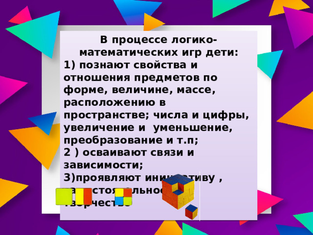 В процессе логико-математических игр дети: 1) познают свойства и отношения предметов по форме, величине, массе, расположению в пространстве; числа и цифры, увеличение и уменьшение, преобразование и т.п; 2 ) осваивают связи и зависимости; 3)проявляют инициативу , самостоятельность и творчество  