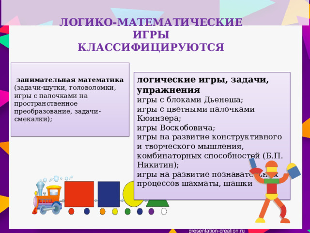 ЛОГИКО-МАТЕМАТИЧЕСКИЕ ИГРЫ  КЛАССИФИЦИРУЮТСЯ    занимательная математика (задачи-шутки, головоломки, игры с палочками на пространственное преобразование, задачи-смекалки);   логические игры, задачи, упражнения игры с блоками Дьенеша; игры с цветными палочками Кюинзера; игры Воскобовича; игры на развитие конструктивного и творческого мышления, комбинаторных способностей (Б.П. Никитин);  игры на развитие познавательных процессов шахматы, шашки   