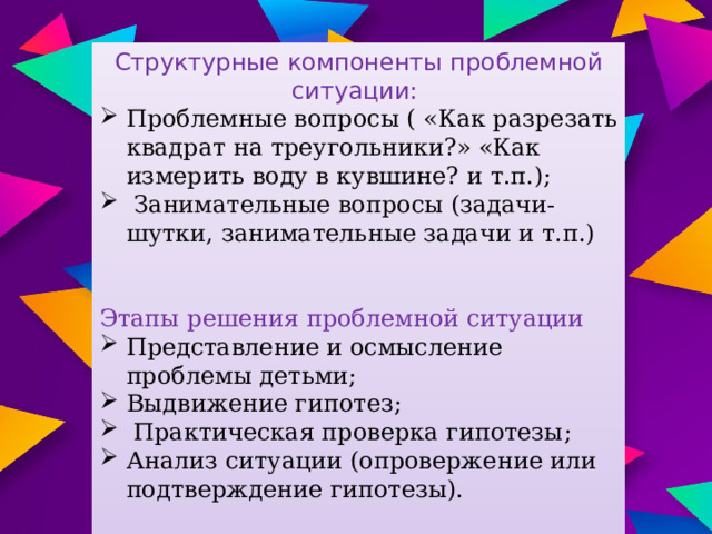 Структурные компоненты проблемной ситуации: Проблемные вопросы ( «Как разрезать квадрат на треугольники?» «Как измерить воду в кувшине? и т.п.);  Занимательные вопросы (задачи- шутки, занимательные задачи и т.п.) Этапы решения проблемной ситуации Представление и осмысление проблемы детьми; Выдвижение гипотез;  Практическая проверка гипотезы; Анализ ситуации (опровержение или подтверждение гипотезы).  