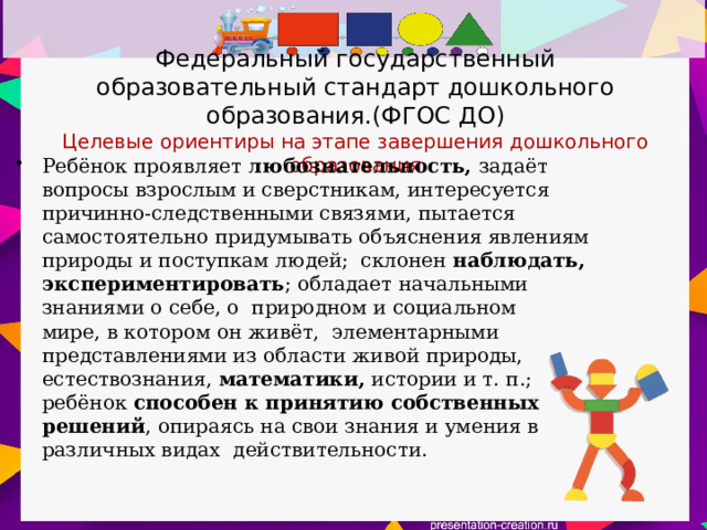 Федеральный государственный образовательный стандарт дошкольного образования.(ФГОС ДО)  Целевые ориентиры на этапе завершения дошкольного образования Ребёнок проявляет любознательность, задаёт вопросы взрослым и сверстникам, интересуется причинно-следственными связями, пытается самостоятельно придумывать объяснения явлениям природы и поступкам людей; склонен наблюдать, экспериментировать ; обладает начальными знаниями о себе, о природном и социальном мире, в котором он живёт, элементарными представлениями из области живой природы, естествознания, математики, истории и т. п.; ребёнок способен к принятию собственных решений , опираясь на свои знания и умения в различных видах действительности.  