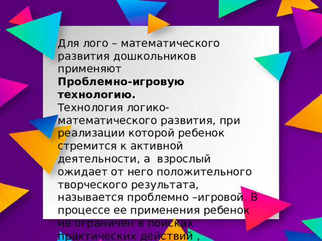 Для лого – математического развития дошкольников применяют Проблемно-игровую технологию. Технология логико-математического развития, при реализации которой ребенок стремится к активной деятельности, а взрослый ожидает от него положительного творческого результата, называется проблемно –игровой. В процессе ее применения ребенок не ограничен в поисках практических действий , разрешения противоречий, проявления радости и других интеллектуальных эмоций 