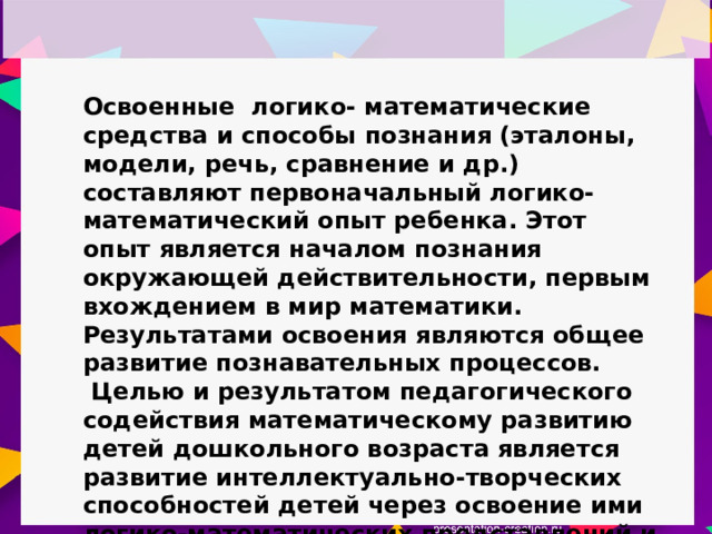 Освоенные логико- математические средства и способы познания (эталоны, модели, речь, сравнение и др.) составляют первоначальный логико-математический опыт ребенка. Этот опыт является началом познания окружающей действительности, первым вхождением в мир математики. Результатами освоения являются общее развитие познавательных процессов.  Целью и результатом педагогического содействия математическому развитию детей дошкольного возраста является развитие интеллектуально-творческих способностей детей через освоение ими логико-математических представлений и способов познания. 