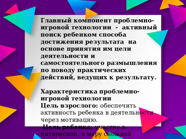 Главный компонент проблемно- игровой технологии - активный поиск ребенком способа достижения результата на основе принятия им цели деятельности и самостоятельного размышления по поводу практических действий, ведущих к результату.  Характеристика проблемно-игровой технологии Цель взрослого: обеспечить активность ребенка в деятельности через мотивацию.  Цель ребенка: участие в интересной, в меру сложной деятельности, проявление соответствующих эмоций  